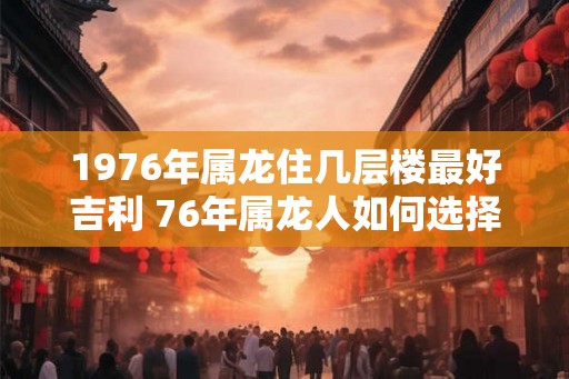 1976年属龙住几层楼最好吉利 76年属龙人如何选择楼层