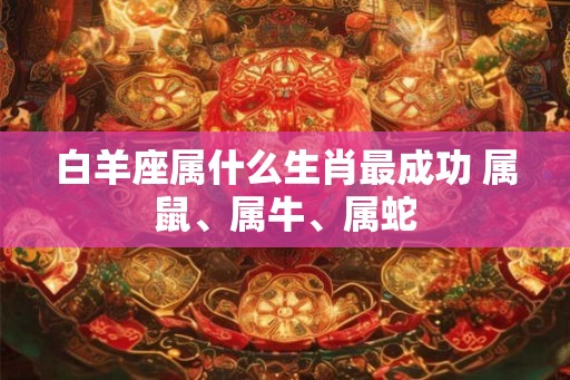 白羊座属什么生肖最成功 属鼠、属牛、属蛇