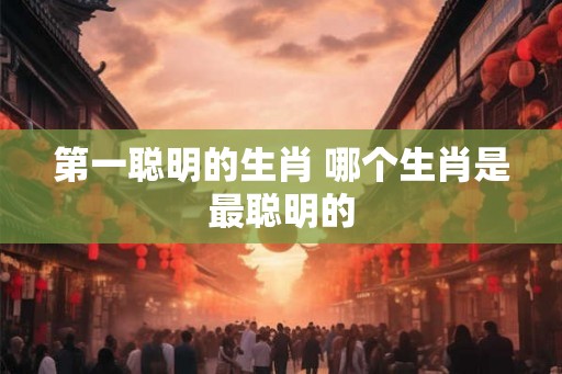 第一聪明的生肖 哪个生肖是最聪明的