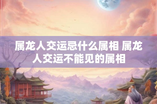 属龙人交运忌什么属相 属龙人交运不能见的属相
