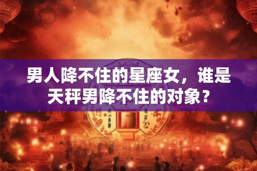 男人降不住的星座女，谁是天秤男降不住的对象？