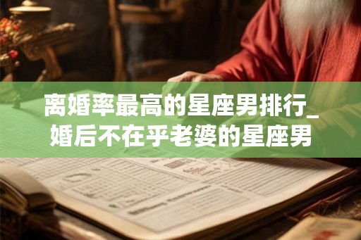 离婚率最高的星座男排行_婚后不在乎老婆的星座男 离婚率最高的星座男排行_婚后不在乎老婆的星座男