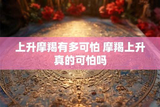 上升摩羯有多可怕 摩羯上升真的可怕吗 上升摩羯有多可怕 摩羯上升真的可怕吗
