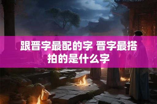跟晋字最配的字 晋字最搭拍的是什么字