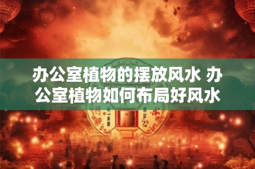 办公室植物的摆放风水 办公室植物如何布局好风水 办公室植物的摆放风水 办公室植物如何布局好风水