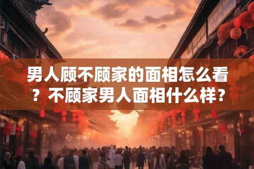 男人顾不顾家的面相怎么看?不顾家男人面相什么样? 男人顾不顾家的面相怎么看?不顾家男人面相什么样?