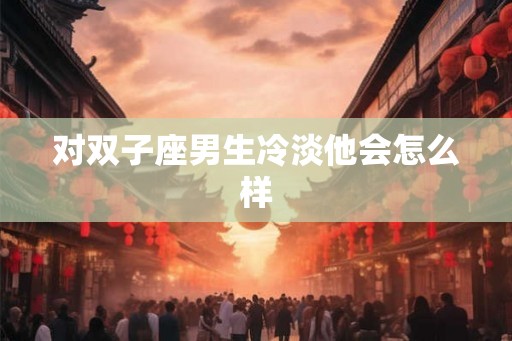 对双子座男生冷淡他会怎么样
