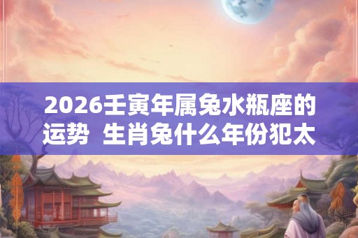 2026壬寅年属兔水瓶座的运势  生肖兔什么年份犯太岁