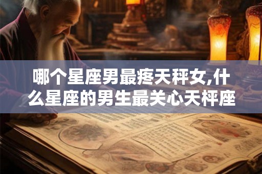 哪个星座男最疼天秤女,什么星座的男生最关心天枰座的女生