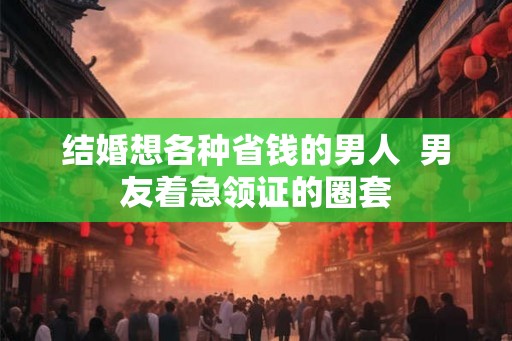 结婚想各种省钱的男人  男友着急领证的圈套