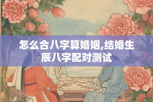 怎么合八字算婚姻,结婚生辰八字配对测试