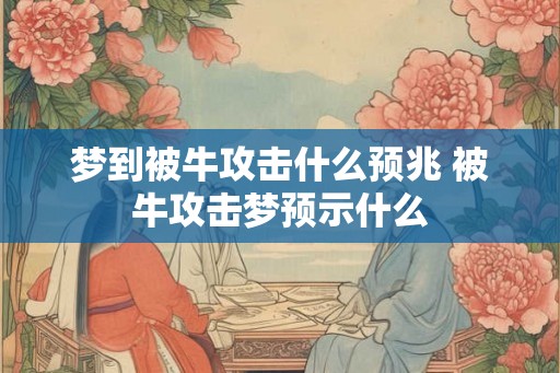 梦到被牛攻击什么预兆 被牛攻击梦预示什么