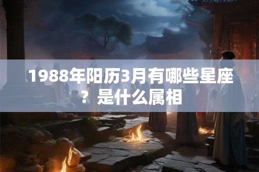 1988年阳历3月有哪些星座？是什么属相