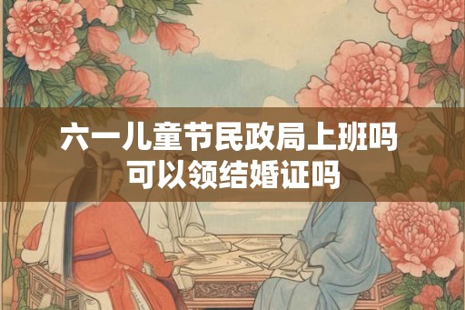 六一儿童节民政局上班吗 可以领结婚证吗