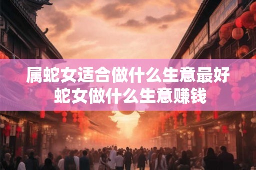 属蛇女适合做什么生意最好 蛇女做什么生意赚钱