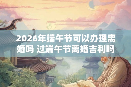 2026年端午节可以办理离婚吗 过端午节离婚吉利吗