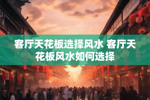 客厅天花板选择风水 客厅天花板风水如何选择