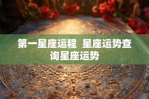 第一星座运程 星座运势查询星座运势 第一星座运程 星座运势查询星座运势