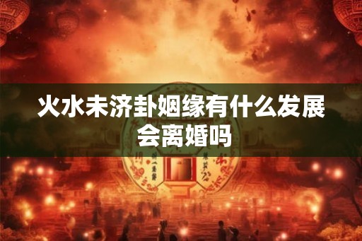 火水未济卦姻缘有什么发展 会离婚吗
