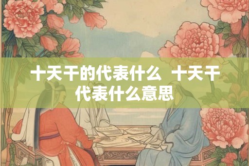 十天干的代表什么 十天干代表什么意思 十天干的代表什么 十天干代表什么意思