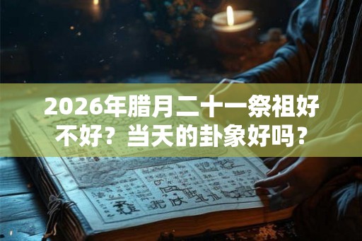2026年腊月二十一祭祖好不好?当天的卦象好吗? 2026年腊月二十一祭祖好不好?当天的卦象好吗?