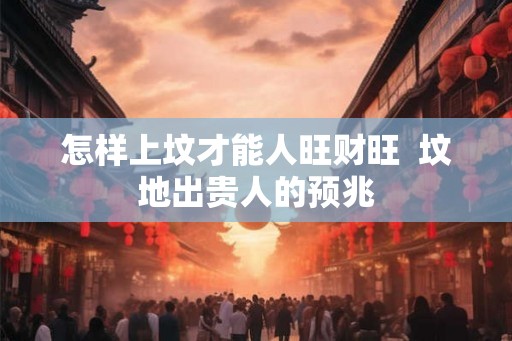 怎样上坟才能人旺财旺 坟地出贵人的预兆 怎样上坟才能人旺财旺 坟地出贵人的预兆