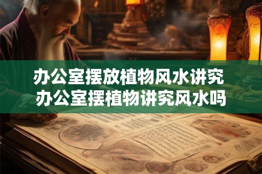 办公室摆放植物风水讲究 办公室摆植物讲究风水吗 办公室摆放植物风水讲究 办公室摆植物讲究风水吗