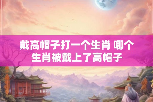 戴高帽子打一个生肖 哪个生肖被戴上了高帽子 戴高帽子打一个生肖 哪个生肖被戴上了高帽子