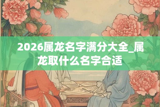 2026属龙名字满分大全_属龙取什么名字合适