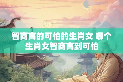 智商高的可怕的生肖女 哪个生肖女智商高到可怕