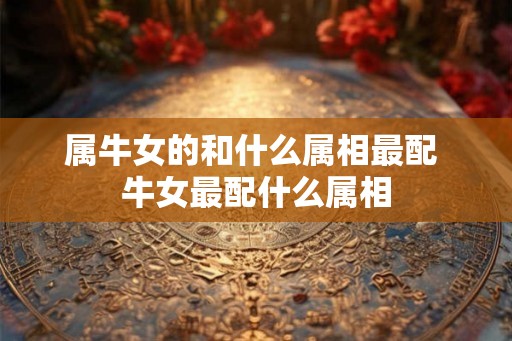 属牛女的和什么属相最配 牛女最配什么属相