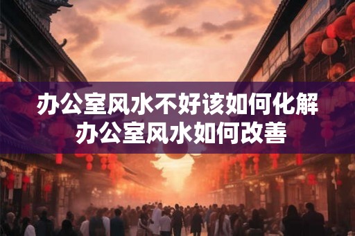 办公室风水不好该如何化解 办公室风水如何改善