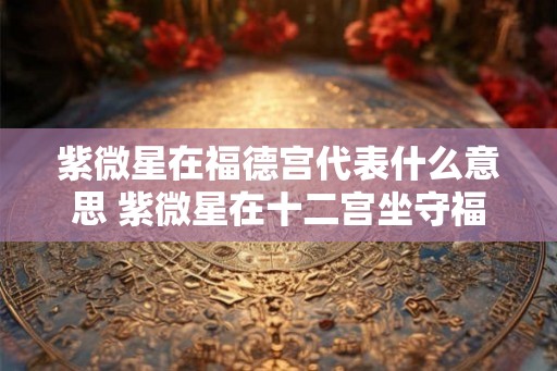 紫微星在福德宫代表什么意思 紫微星在十二宫坐守福德