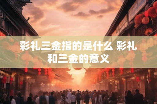 彩礼三金指的是什么 彩礼和三金的意义 彩礼三金指的是什么 彩礼和三金的意义