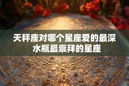 天秤座对哪个星座爱的最深  水瓶最崇拜的星座