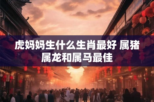 虎妈妈生什么生肖最好 属猪属龙和属马最佳