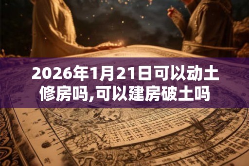 2026年1月21日可以动土修房吗,可以建房破土吗 2026年1月21日可以动土修房吗,可以建房破土吗