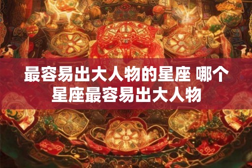 最容易出大人物的星座 哪个星座最容易出大人物 最容易出大人物的星座 哪个星座最容易出大人物