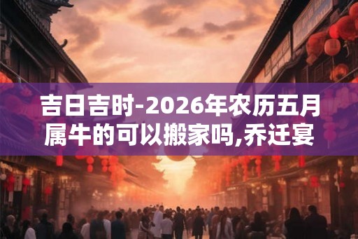 吉日吉时-2026年农历五月属牛的可以搬家吗,乔迁宴请好日子