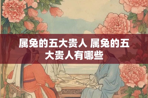 属兔的五大贵人 属兔的五大贵人有哪些 属兔的五大贵人 属兔的五大贵人有哪些