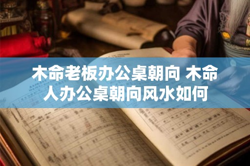 木命老板办公桌朝向 木命人办公桌朝向风水如何 木命老板办公桌朝向 木命人办公桌朝向风水如何