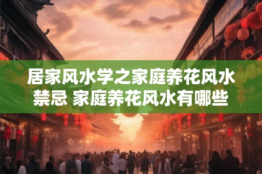 居家风水学之家庭养花风水禁忌 家庭养花风水有哪些禁忌