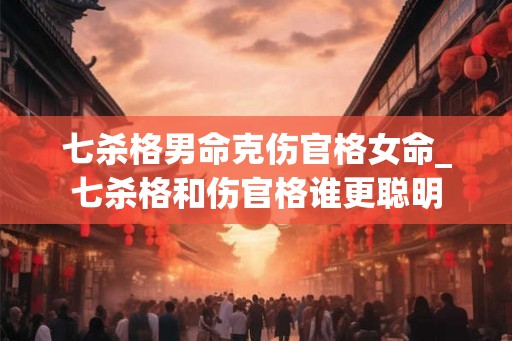 七杀格男命克伤官格女命_七杀格和伤官格谁更聪明