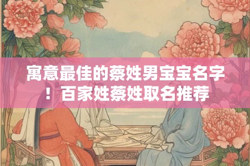 寓意最佳的蔡姓男宝宝名字!百家姓蔡姓取名推荐 寓意最佳的蔡姓男宝宝名字!百家姓蔡姓取名推荐
