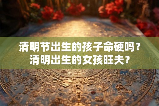 清明节出生的孩子命硬吗?清明出生的女孩旺夫? 清明节出生的孩子命硬吗?清明出生的女孩旺夫?