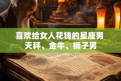 喜欢给女人花钱的星座男 天秤、金牛、狮子男 喜欢给女人花钱的星座男 天秤、金牛、狮子男