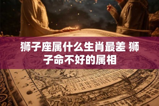 狮子座属什么生肖最差 狮子命不好的属相 狮子座属什么生肖最差 狮子命不好的属相