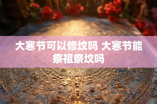 大寒节可以修坟吗 大寒节能祭祖祭坟吗