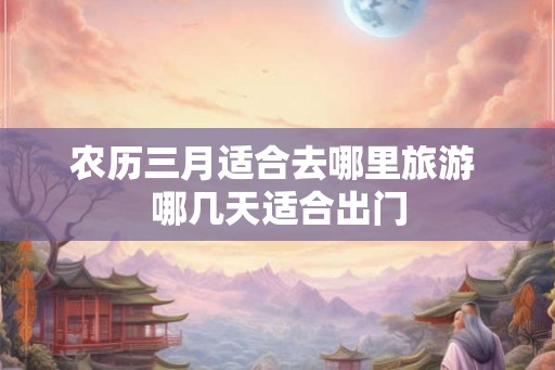 农历三月适合去哪里旅游 哪几天适合出门 农历三月适合去哪里旅游 哪几天适合出门