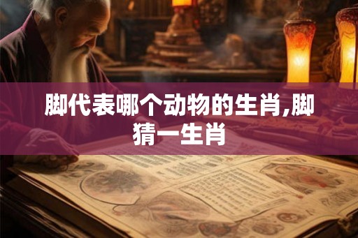 脚代表哪个动物的生肖,脚猜一生肖